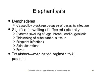 Elephantiasis 
 Lymphedema 
 Caused by blockage because of parasitic infection 
 Significant swelling of affected extremity 
 Extreme swelling of legs, breast, and/or genitalia 
 Thickening of subcutaneous tissue 
 Frequent infections 
 Skin ulcerations 
 Fever 
 Treatment—medication regimen to kill 
parasite 
•Copyright © 2014, 2011, 2006 by Saunders, an imprint of Elsevier, Inc. •90 
 