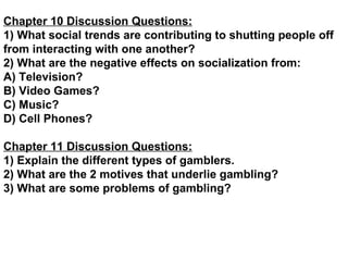 Chapter 10 Discussion Questions: 1) What social trends are contributing to shutting people off from interacting with one another? 2) What are the negative effects on socialization from: A) Television? B) Video Games? C) Music? D) Cell Phones? Chapter 11 Discussion Questions: 1) Explain the different types of gamblers. 2) What are the 2 motives that underlie gambling? 3) What are some problems of gambling?   