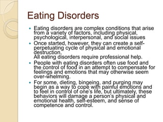 Eating DisordersEating disorders are complex conditions that arise from a variety of factors, including physical, psychological, interpersonal, and social issuesOnce started, however, they can create a self-perpetuating cycle of physical and emotional destruction.All eating disorders require professional help. People with eating disorders often use food and the control of food in an attempt to compensate for feelings and emotions that may otherwise seem over-whelming. For some, dieting, bingeing, and purging may begin as a way to cope with painful emotions and to feel in control of one’s life, but ultimately, these behaviors will damage a person’s physical and emotional health, self-esteem, and sense of competence and control.