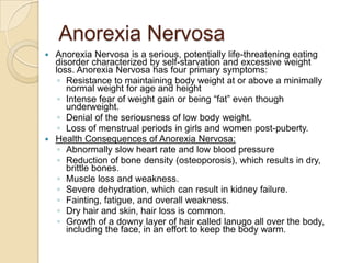 Anorexia NervosaAnorexia Nervosa is a serious, potentially life-threatening eating disorder characterized by self-starvation and excessive weight loss. Anorexia Nervosa has four primary symptoms: Resistance to maintaining body weight at or above a minimally normal weight for age and height Intense fear of weight gain or being “fat” even though underweight. Denial of the seriousness of low body weight. Loss of menstrual periods in girls and women post-puberty. Health Consequences of Anorexia Nervosa:Abnormally slow heart rate and low blood pressureReduction of bone density (osteoporosis), which results in dry, brittle bones. Muscle loss and weakness. Severe dehydration, which can result in kidney failure. Fainting, fatigue, and overall weakness. Dry hair and skin, hair loss is common. Growth of a downy layer of hair called lanugo all over the body, including the face, in an effort to keep the body warm.