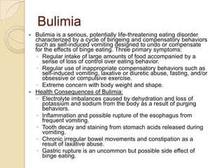 BulimiaBulimia is a serious, potentially life-threatening eating disorder characterized by a cycle of bingeing and compensatory behaviors such as self-induced vomiting designed to undo or compensate for the effects of binge eating. Three primary symptoms: Regular intake of large amounts of food accompanied by a sense of loss of control over eating behavior. Regular use of inappropriate compensatory behaviors such as self-induced vomiting, laxative or diuretic abuse, fasting, and/or obsessive or compulsive exercise. Extreme concern with body weight and shape.Health Consequences of Bulimia:Electrolyte imbalances caused by dehydration and loss of potassium and sodium from the body as a result of purging behaviors. Inflammation and possible rupture of the esophagus from frequent vomiting. Tooth decay and staining from stomach acids released during vomiting. Chronic irregular bowel movements and constipation as a result of laxative abuse. Gastric rupture is an uncommon but possible side effect of binge eating.