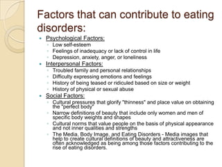 Factors that can contribute to eating disorders:Psychological Factors:Low self-esteem Feelings of inadequacy or lack of control in life Depression, anxiety, anger, or lonelinessInterpersonal Factors:Troubled family and personal relationshipsDifficulty expressing emotions and feelingsHistory of being teased or ridiculed based on size or weight History of physical or sexual abuseSocial Factors:Cultural pressures that glorify "thinness" and place value on obtaining the "perfect body" Narrow definitions of beauty that include only women and men of specific body weights and shapes Cultural norms that value people on the basis of physical appearance and not inner qualities and strengthsThe Media, Body Image, and Eating Disorders - Media images that help to create cultural definitions of beauty and attractiveness are often acknowledged as being among those factors contributing to the rise of eating disorders.