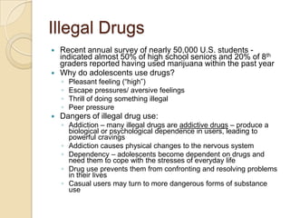 Illegal DrugsRecent annual survey of nearly 50,000 U.S. students - indicated almost 50% of high school seniors and 20% of 8th graders reported having used marijuana within the past yearWhy do adolescents use drugs?Pleasant feeling (“high”)Escape pressures/ aversive feelingsThrill of doing something illegalPeer pressureDangers of illegal drug use:Addiction – many illegal drugs are addictive drugs – produce a biological or psychological dependence in users, leading to powerful cravingsAddiction causes physical changes to the nervous systemDependency – adolescents become dependent on drugs and need them to cope with the stresses of everyday lifeDrug use prevents them from confronting and resolving problems in their livesCasual users may turn to more dangerous forms of substance use