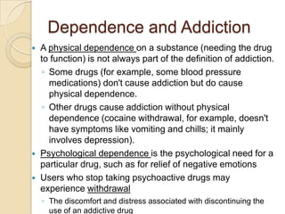 Dependence and AddictionA physical dependence on a substance (needing the drug to function) is not always part of the definition of addiction. Some drugs (for example, some blood pressure medications) don't cause addiction but do cause physical dependence. Other drugs cause addiction without physical dependence (cocaine withdrawal, for example, doesn't have symptoms like vomiting and chills; it mainly involves depression).Psychological dependence is the psychological need for a particular drug, such as for relief of negative emotionsUsers who stop taking psychoactive drugs may experience withdrawalThe discomfort and distress associated with discontinuing the use of an addictive drug