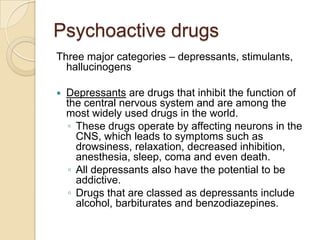 Psychoactive drugsThree major categories – depressants, stimulants, hallucinogensDepressants are drugs that inhibit the function of the central nervous system and are among the most widely used drugs in the world. These drugs operate by affecting neurons in the CNS, which leads to symptoms such as drowsiness, relaxation, decreased inhibition, anesthesia, sleep, coma and even death. All depressants also have the potential to be addictive.Drugs that are classed as depressants include alcohol, barbiturates and benzodiazepines. 