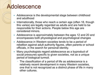 AdolescenceAdolescence is the developmental stage between childhood and adulthoodInternationally, those who reach a certain age (often 18, though this varies) are legally regarded as adults and are held to be responsible for their actions. People below this age are considered minors. Adolescence is approximately between the ages 12 and 20 and encompasses both physiological and psychological changesAdolescence in Western societies tends to be a period of rebellion against adult authority figures, often parents or school officials, in the search for personal identity. Many psychologists regard adolescence as a byproduct of social pressures specific to given societies, not as a unique period of biological turmoil. The classification of a period of life as adolescence is a relatively recent development in many Western societies, one that is not recognized as a distinct phase of life in many other cultures.