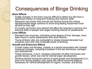 Consequences of Binge DrinkingBrain EffectsSubtle changes in the brain may be difficult to detect but still have a significant impact on long-term thinking and memory skills. Research has shown that animals fed alcohol during this critical developmental stage continue to show long-lasting impairment from alcohol as they age It’s simply not known how alcohol will affect the long-term memory and learning skills of people who began drinking heavily as adolescents. Liver EffectsElevated liver enzymes, indicating some degree of liver damage, have been found in some adolescents who drink alcohol Young drinkers who are overweight or obese showed elevated liver enzymes even with only moderate levels of drinking Growth and Endocrine EffectsIn both males and females, puberty is a period associated with marked hormonal changes, including increases in the sex hormones, estrogen and testosterone. These hormones, in turn, increase production of other hormones and growth factors, which are vital for normal organ development. Drinking alcohol during this period of rapid growth and development (i.e., prior to or during puberty) may upset the critical hormonal balance necessary for normal development of organs, muscles, and bones. 