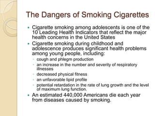 The Dangers of Smoking CigarettesCigarette smoking among adolescents is one of the 10 Leading Health Indicators that reflect the major health concerns in the United States Cigarette smoking during childhood and adolescence produces significant health problems among young people, including: cough and phlegm productionan increase in the number and severity of respiratory illnessesdecreased physical fitnessan unfavorable lipid profilepotential retardation in the rate of lung growth and the level of maximum lung function. An estimated 440,000 Americans die each year from diseases caused by smoking.