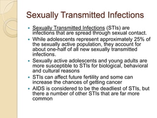 Sexually Transmitted InfectionsSexually Transmitted Infections (STIs) are infections that are spread through sexual contact.While adolescents represent approximately 25% of the sexually active population, they account for about one-half of all new sexually transmitted infections. Sexually active adolescents and young adults are more susceptible to STIs for biological, behavioral and cultural reasonsSTIs can affect future fertility and some can increase the chances of getting cancerAIDS is considered to be the deadliest of STIs, but there a number of other STIs that are far more common