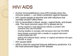 HIV/ AIDSHuman immunodeficiency virus (HIV) breaks down the immune system — our body's protection against disease. HIV causes people to become sick with infections that normally wouldn't affect them.HIV is transmitted in blood, semen, vaginal fluids, and breast milk. The most common ways HIV is spread are by:having vaginal or anal intercourse without a condom with someone who has HIV/AIDS sharing needles or syringes with someone who has HIV/AIDS being deeply punctured with a needle or surgical instrument contaminated with HIV getting HIV-infected blood, semen, or vaginal secretions into open wounds or soresHIV causes AIDSAIDS is short for acquired immune deficiency syndrome. It is the most advanced stage of HIV disease 