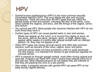 HPVGenital human papillomavirus (HPV) is the most common sexually transmitted infection (STI). The virus infects the skin and mucous membranes. There are more than 40 HPV types that can infect the genital areas of men and women, including the skin of the penis, vulva (area outside the vagina), and anus, and the linings of the vagina, cervix, and rectum. You cannot see HPV. Most people who become infected with HPV do not even know they have it. Certain types of HPV can cause genital warts in men and women. Warts can appear on the vulva, in or around the vagina or anus, on the cervix, and on the penis, scrotum, groin, or thigh. Warts may appear within weeks or months after sexual contact with an infected person. Or, they may not appear at allOther HPV types can cause cervical cancer and other less common cancers, such as cancers of the vulva, vagina, anus, and penis. Cervical cancer does not have symptoms until it is quite advanced. For this reason, it is important for women to get screened regularly for cervical cancer.HPV is passed on through genital contact, most often during vaginal and anal sex. A person can have HPV even if years have passed since he or she had sex. Most infected persons do not realize they are infected or that they are passing the virus to a sex partner. Very rarely, a pregnant woman with genital HPV can pass HPV to her baby during vaginal delivery. 