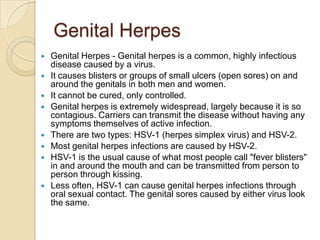 Genital HerpesGenital Herpes - Genital herpes is a common, highly infectious disease caused by a virus. It causes blisters or groups of small ulcers (open sores) on and around the genitals in both men and women. It cannot be cured, only controlled. Genital herpes is extremely widespread, largely because it is so contagious. Carriers can transmit the disease without having any symptoms themselves of active infection. There are two types: HSV-1 (herpes simplex virus) and HSV-2. Most genital herpes infections are caused by HSV-2. HSV-1 is the usual cause of what most people call "fever blisters" in and around the mouth and can be transmitted from person to person through kissing. Less often, HSV-1 can cause genital herpes infections through oral sexual contact. The genital sores caused by either virus look the same. 