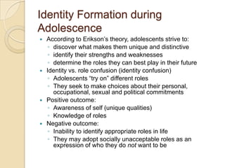 Identity Formation during AdolescenceAccording to Erikson’s theory, adolescents strive to: discover what makes them unique and distinctiveidentify their strengths and weaknessesdetermine the roles they can best play in their futureIdentity vs. role confusion (identity confusion)Adolescents “try on” different rolesThey seek to make choices about their personal, occupational, sexual and political commitmentsPositive outcome:Awareness of self (unique qualities) Knowledge of rolesNegative outcome:Inability to identify appropriate roles in lifeThey may adopt socially unacceptable roles as an expression of who they do not want to be