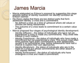 James MarciaMarcia elaborated on Erikson’s proposal by suggesting this stage consists neither of identity resolution nor identity confusion as Erikson claimedHis theory states that there are two distinct parts that form adolescent identity: a crisis and a commitment. He defined a crisis as a time of upheaval where old values or choices are being reexamined. The outcome of a crisis leads to commitment to a certain value or role.Marcia proposed four stages of psychological identity development:Identity Diffusion – the status of individuals who have not yet experienced a crisis or made any commitments. They show little interest in such matters. Identity Foreclosure - the status of individuals who have made a commitment but not experienced a crisis. This occurs most often when parents hand down commitments to their adolescents, usually in an authoritarian way, before adolescents have had a chance to explore their own approaches.  Identity Moratorium - the status of individuals who are in the midst of a crisis but whose commitments are either absent or only vaguely defined. Identity Achievement - the status of individuals who have undergone a crisis and made a commitment. 