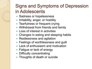 Signs and Symptoms of Depression in AdolescentsSadness or hopelessness Irritability, anger, or hostility Tearfulness or frequent crying Withdrawal from friends and family Loss of interest in activities Changes in eating and sleeping habits Restlessness and agitation Feelings of worthlessness and guilt Lack of enthusiasm and motivation Fatigue or lack of energy Difficulty concentrating Thoughts of death or suicide 
