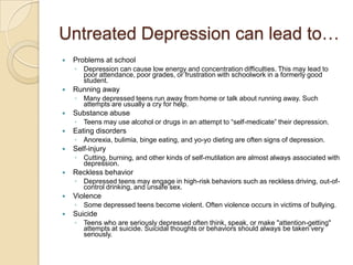 Untreated Depression can lead to…Problems at school Depression can cause low energy and concentration difficulties. This may lead to poor attendance, poor grades, or frustration with schoolwork in a formerly good student.Running awayMany depressed teens run away from home or talk about running away. Such attempts are usually a cry for help. Substance abuseTeens may use alcohol or drugs in an attempt to “self-medicate” their depression. Eating disordersAnorexia, bulimia, binge eating, and yo-yo dieting are often signs of depression.Self-injuryCutting, burning, and other kinds of self-mutilation are almost always associated with depression. Reckless behaviorDepressed teens may engage in high-risk behaviors such as reckless driving, out-of-control drinking, and unsafe sex.ViolenceSome depressed teens become violent. Often violence occurs in victims of bullying. SuicideTeens who are seriously depressed often think, speak, or make "attention-getting" attempts at suicide. Suicidal thoughts or behaviors should always be taken very seriously.
