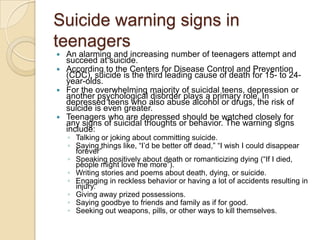 Suicide warning signs in teenagersAn alarming and increasing number of teenagers attempt and succeed at suicide. According to the Centers for Disease Control and Prevention (CDC), suicide is the third leading cause of death for 15- to 24-year-olds. For the overwhelming majority of suicidal teens, depression or another psychological disorder plays a primary role. In depressed teens who also abuse alcohol or drugs, the risk of suicide is even greater.Teenagers who are depressed should be watched closely for any signs of suicidal thoughts or behavior. The warning signs include:Talking or joking about committing suicide. Saying things like, “I’d be better off dead,” “I wish I could disappear forever”Speaking positively about death or romanticizing dying (“If I died, people might love me more”). Writing stories and poems about death, dying, or suicide. Engaging in reckless behavior or having a lot of accidents resulting in injury. Giving away prized possessions. Saying goodbye to friends and family as if for good. Seeking out weapons, pills, or other ways to kill themselves. 