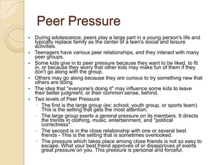 Peer PressureDuring adolescence, peers play a large part in a young person's life and typically replace family as the center of a teen's social and leisure activities. Teenagers have various peer relationships, and they interact with many peer groups. Some kids give in to peer pressure because they want to be liked, to fit in, or because they worry that other kids may make fun of them if they don't go along with the group. Others may go along because they are curious to try something new that others are doing. The idea that "everyone's doing it" may influence some kids to leave their better judgment, or their common sense, behind.Two levels of Peer PressureThe first is the large group (ex: school, youth group, or sports team).  This is the setting that gets the most attention. The large group exerts a general pressure on its members. It directs the trends in clothing, music, entertainment, and "political correctness". The second is in the close relationship with one or several best friends - This is the setting that is sometimes overlooked. The pressure which takes place among close friends is not so easy to escape. What your best friend approves of or disapproves of exerts great pressure on you. This pressure is personal and forceful.
