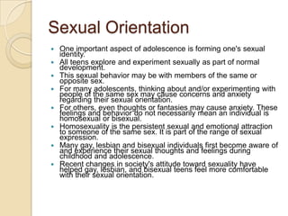 Sexual OrientationOne important aspect of adolescence is forming one's sexual identity. All teens explore and experiment sexually as part of normal development. This sexual behavior may be with members of the same or opposite sex. For many adolescents, thinking about and/or experimenting with people of the same sex may cause concerns and anxiety regarding their sexual orientation. For others, even thoughts or fantasies may cause anxiety. These feelings and behavior do not necessarily mean an individual is homosexual or bisexual. Homosexuality is the persistent sexual and emotional attraction to someone of the same sex. It is part of the range of sexual expression. Many gay, lesbian and bisexual individuals first become aware of and experience their sexual thoughts and feelings during childhood and adolescence. Recent changes in society's attitude toward sexuality have helped gay, lesbian, and bisexual teens feel more comfortable with their sexual orientation. 