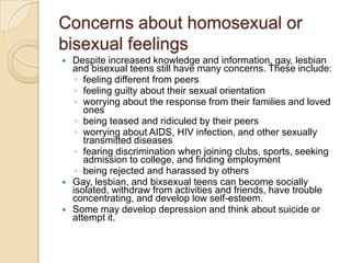 Concerns about homosexual or bisexual feelingsDespite increased knowledge and information, gay, lesbian and bisexual teens still have many concerns. These include:feeling different from peers feeling guilty about their sexual orientation worrying about the response from their families and loved ones being teased and ridiculed by their peers worrying about AIDS, HIV infection, and other sexually transmitted diseases fearing discrimination when joining clubs, sports, seeking admission to college, and finding employment being rejected and harassed by others Gay, lesbian, and bixsexual teens can become socially isolated, withdraw from activities and friends, have trouble concentrating, and develop low self-esteem. Some may develop depression and think about suicide or attempt it. 