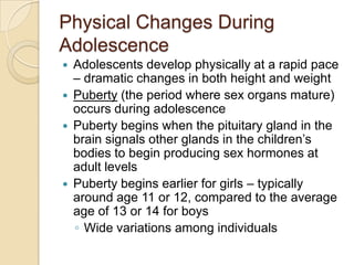 Physical Changes During AdolescenceAdolescents develop physically at a rapid pace – dramatic changes in both height and weightPuberty (the period where sex organs mature) occurs during adolescencePuberty begins when the pituitary gland in the brain signals other glands in the children’s bodies to begin producing sex hormones at adult levelsPuberty begins earlier for girls – typically around age 11 or 12, compared to the average age of 13 or 14 for boysWide variations among individuals 