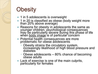 Obesity1 in 5 adolescents is overweight1 in 20 is classified as obese (body weight more than 20% above average)Reasons for obesity in adolescents the same as younger children, psychological consequences may be particularly severe during this phase of life when body image is of particular concernPotential health consequences are more problematic for obese adolescentsObesity strains the circulatory system, increasingly likelihood of high blood pressure and diabetesObese adolescents – 80% chance of becoming obese adultsLack of exercise is one of the main culprits, particularly for females