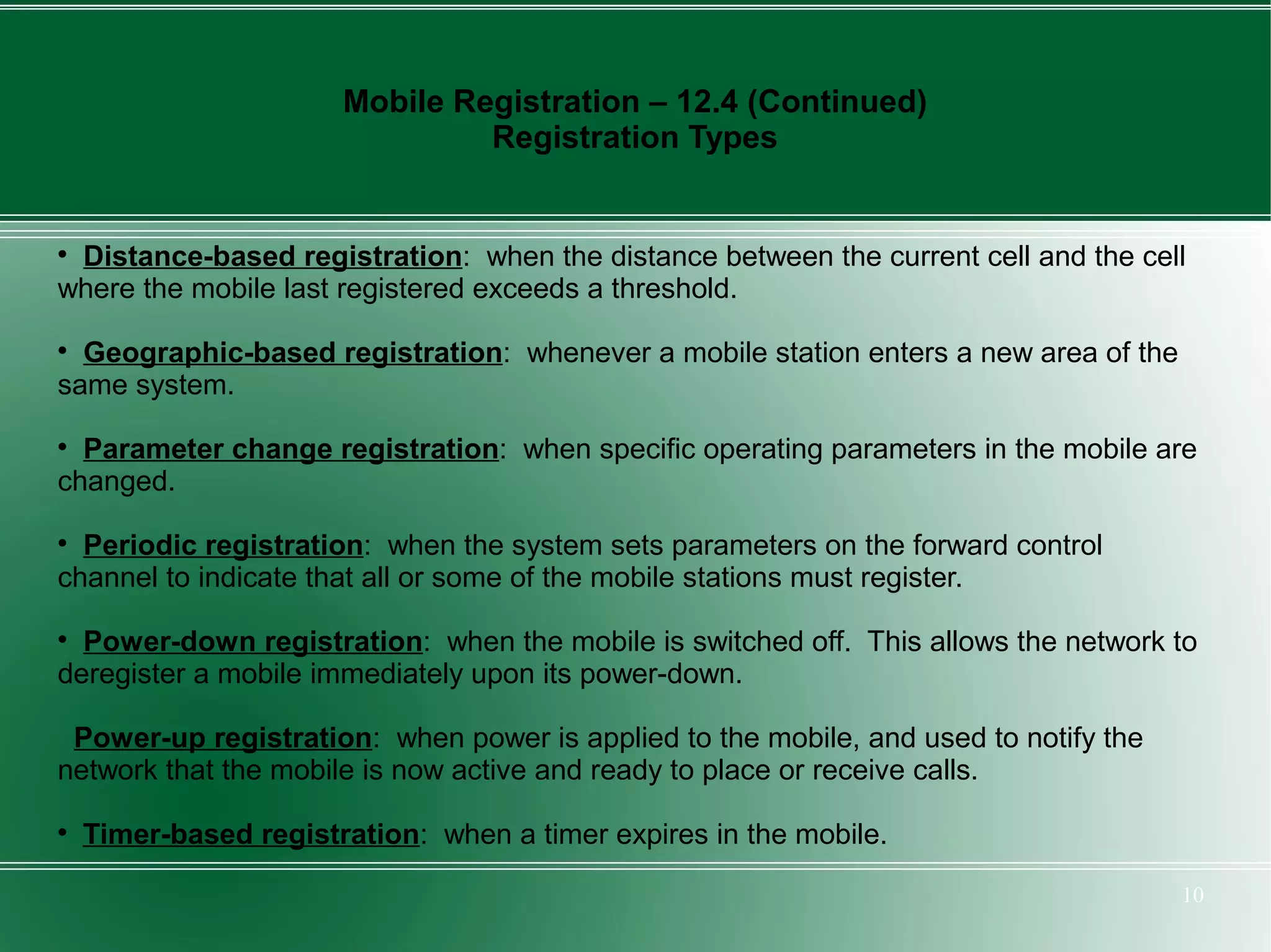 Mobile Registration – 12.4 (Continued)
                                Registration Types



 Distance-based registration: when the distance between the current cell and the cell
where the mobile last registered exceeds a threshold.

  Geographic-based registration: whenever a mobile station enters a new area of the
same system.

  Parameter change registration: when specific operating parameters in the mobile are
changed.

  Periodic registration: when the system sets parameters on the forward control
channel to indicate that all or some of the mobile stations must register.

  Power-down registration: when the mobile is switched off. This allows the network to
deregister a mobile immediately upon its power-down.

 Power-up registration: when power is applied to the mobile, and used to notify the
network that the mobile is now active and ready to place or receive calls.

    Timer-based registration: when a timer expires in the mobile.

                                                                                      10
 