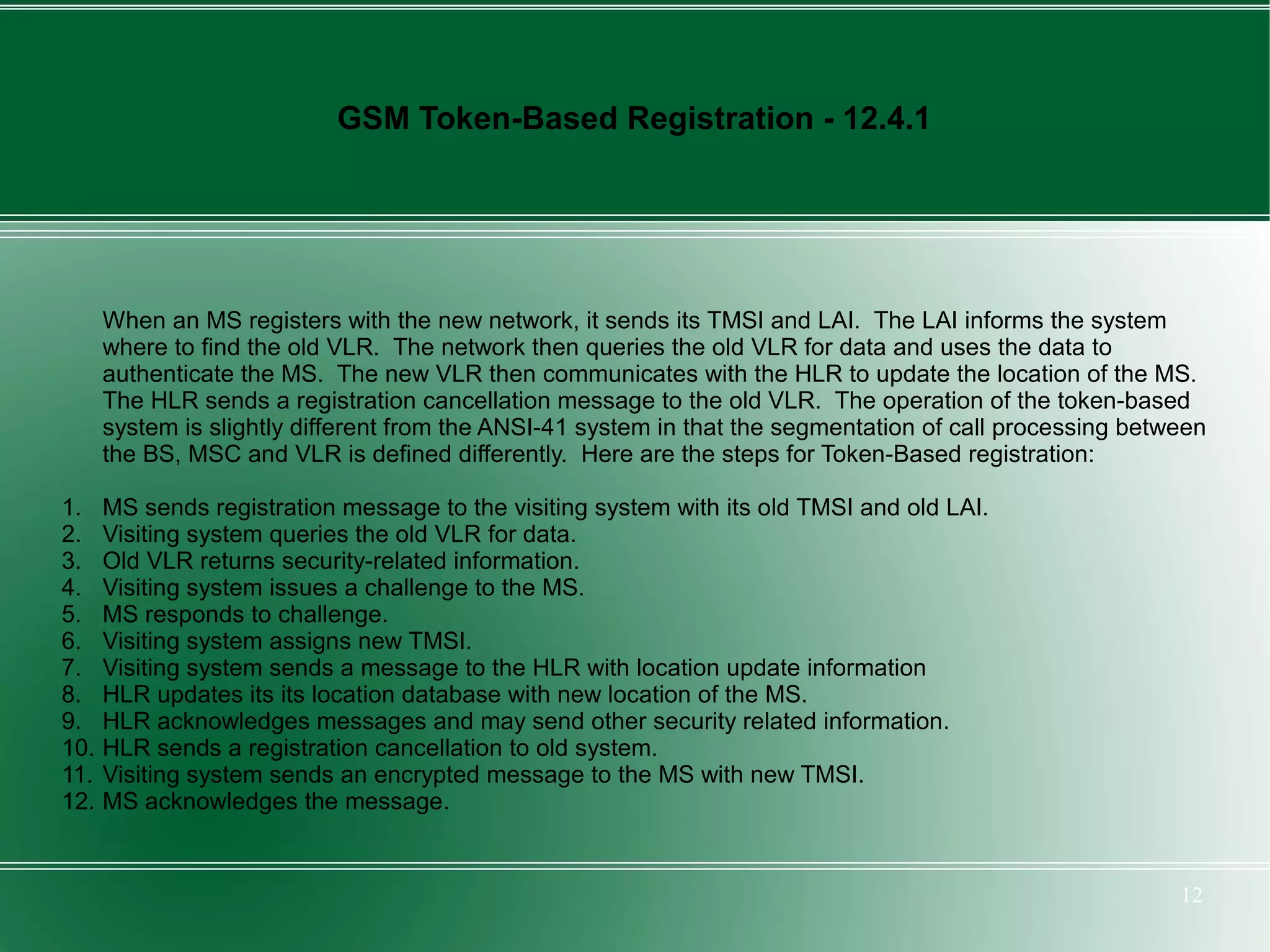 GSM Token-Based Registration - 12.4.1




      When an MS registers with the new network, it sends its TMSI and LAI. The LAI informs the system
      where to find the old VLR. The network then queries the old VLR for data and uses the data to
      authenticate the MS. The new VLR then communicates with the HLR to update the location of the MS.
      The HLR sends a registration cancellation message to the old VLR. The operation of the token-based
      system is slightly different from the ANSI-41 system in that the segmentation of call processing between
      the BS, MSC and VLR is defined differently. Here are the steps for Token-Based registration:

1.    MS sends registration message to the visiting system with its old TMSI and old LAI.
2.    Visiting system queries the old VLR for data.
3.    Old VLR returns security-related information.
4.    Visiting system issues a challenge to the MS.
5.    MS responds to challenge.
6.    Visiting system assigns new TMSI.
7.    Visiting system sends a message to the HLR with location update information
8.    HLR updates its its location database with new location of the MS.
9.    HLR acknowledges messages and may send other security related information.
10.   HLR sends a registration cancellation to old system.
11.   Visiting system sends an encrypted message to the MS with new TMSI.
12.   MS acknowledges the message.


                                                                                                           12
 