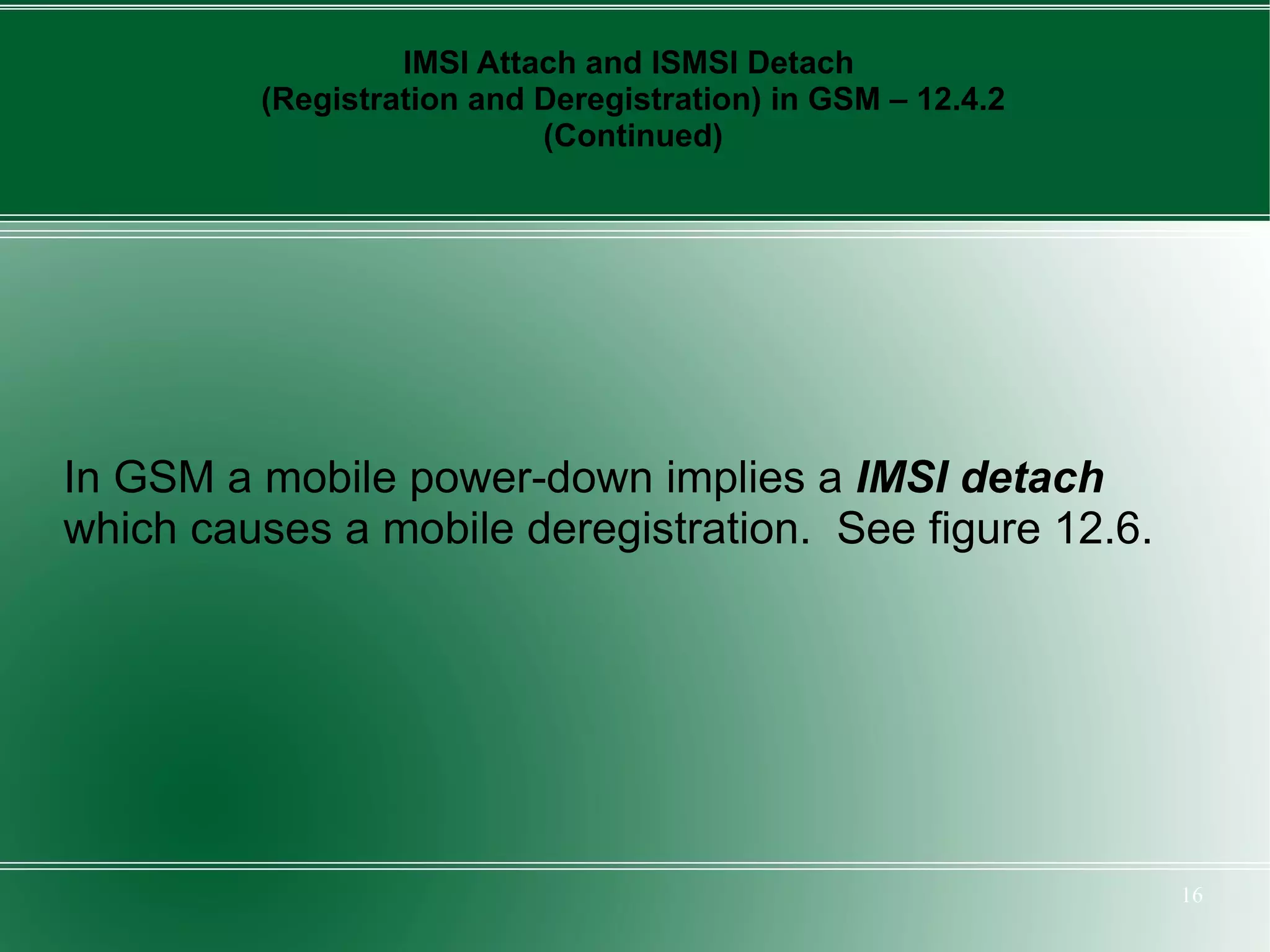 IMSI Attach and ISMSI Detach
         (Registration and Deregistration) in GSM – 12.4.2
                           (Continued)




In GSM a mobile power-down implies a IMSI detach
which causes a mobile deregistration. See figure 12.6.




                                                             16
 