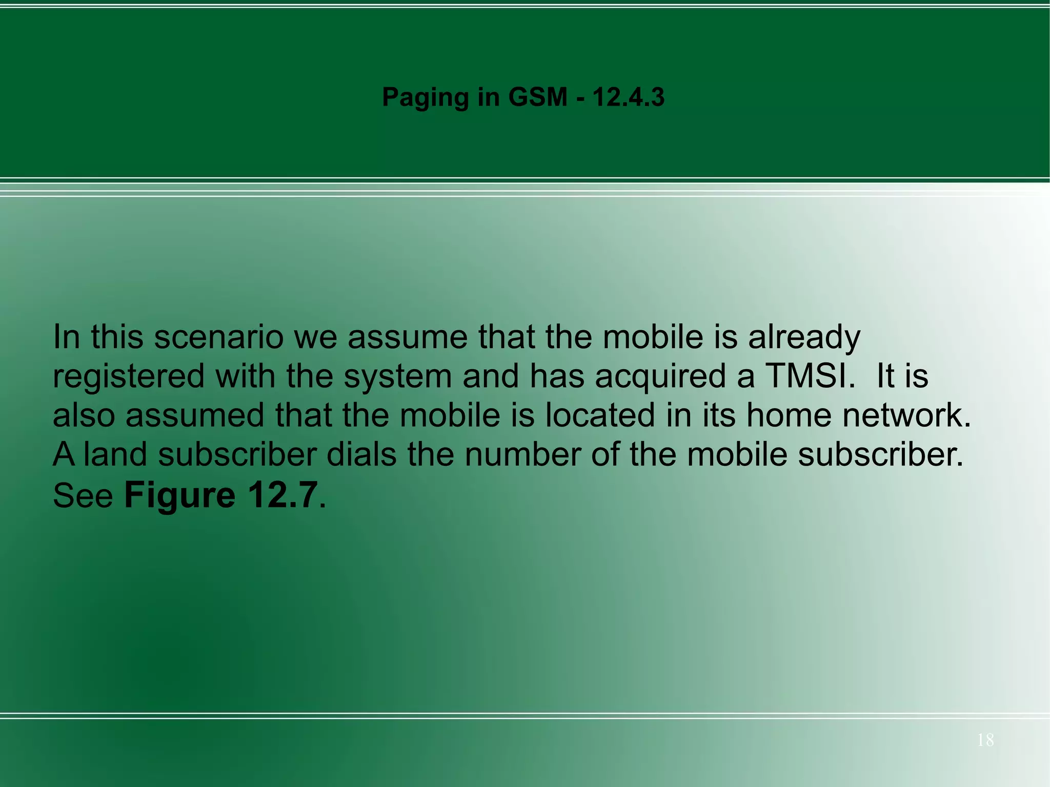 Paging in GSM - 12.4.3




In this scenario we assume that the mobile is already
registered with the system and has acquired a TMSI. It is
also assumed that the mobile is located in its home network.
A land subscriber dials the number of the mobile subscriber.
See Figure 12.7.




                                                               18
 