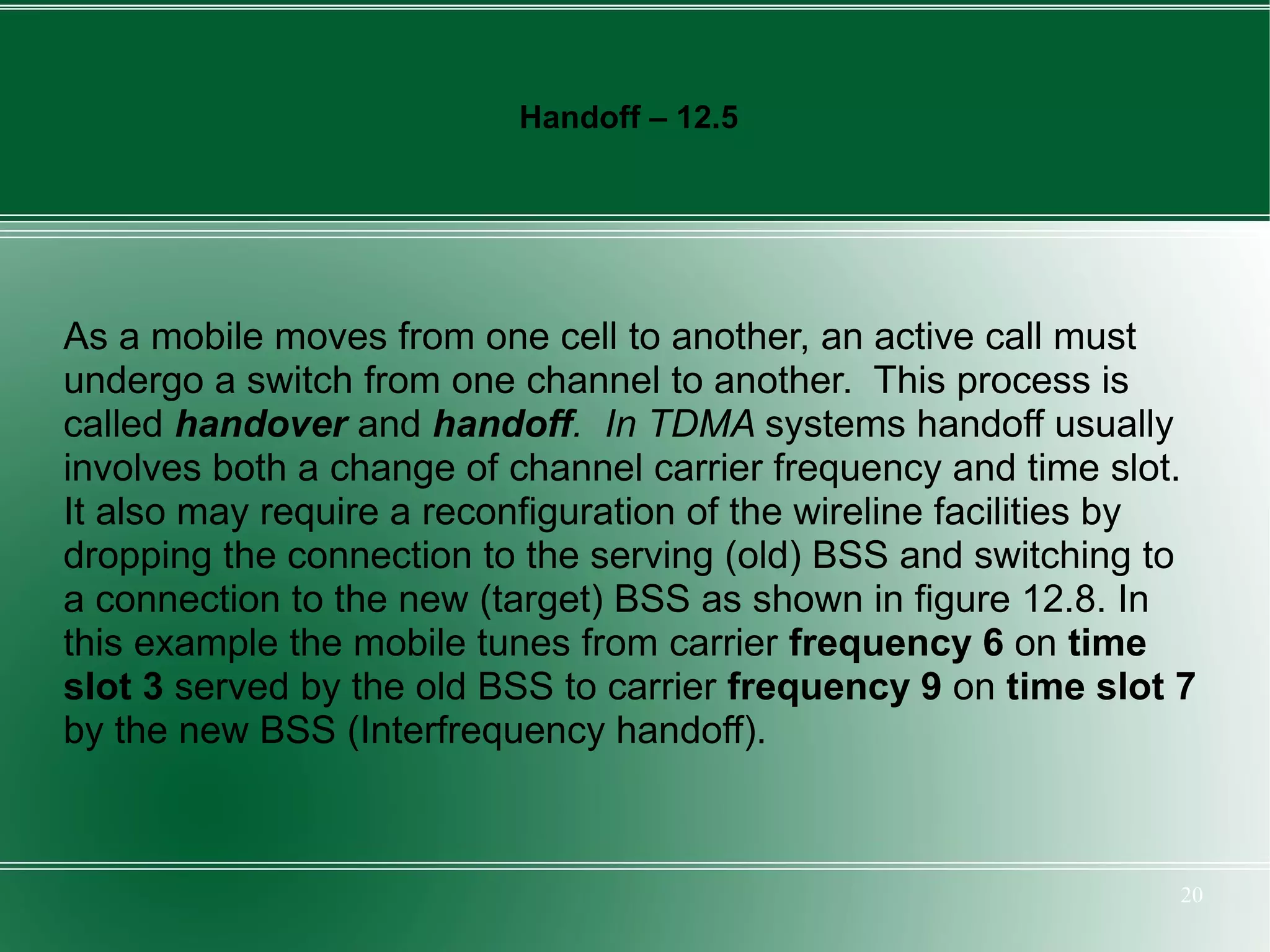 Handoff – 12.5




As a mobile moves from one cell to another, an active call must
undergo a switch from one channel to another. This process is
called handover and handoff. In TDMA systems handoff usually
involves both a change of channel carrier frequency and time slot.
It also may require a reconfiguration of the wireline facilities by
dropping the connection to the serving (old) BSS and switching to
a connection to the new (target) BSS as shown in figure 12.8. In
this example the mobile tunes from carrier frequency 6 on time
slot 3 served by the old BSS to carrier frequency 9 on time slot 7
by the new BSS (Interfrequency handoff).



                                                                  20
 