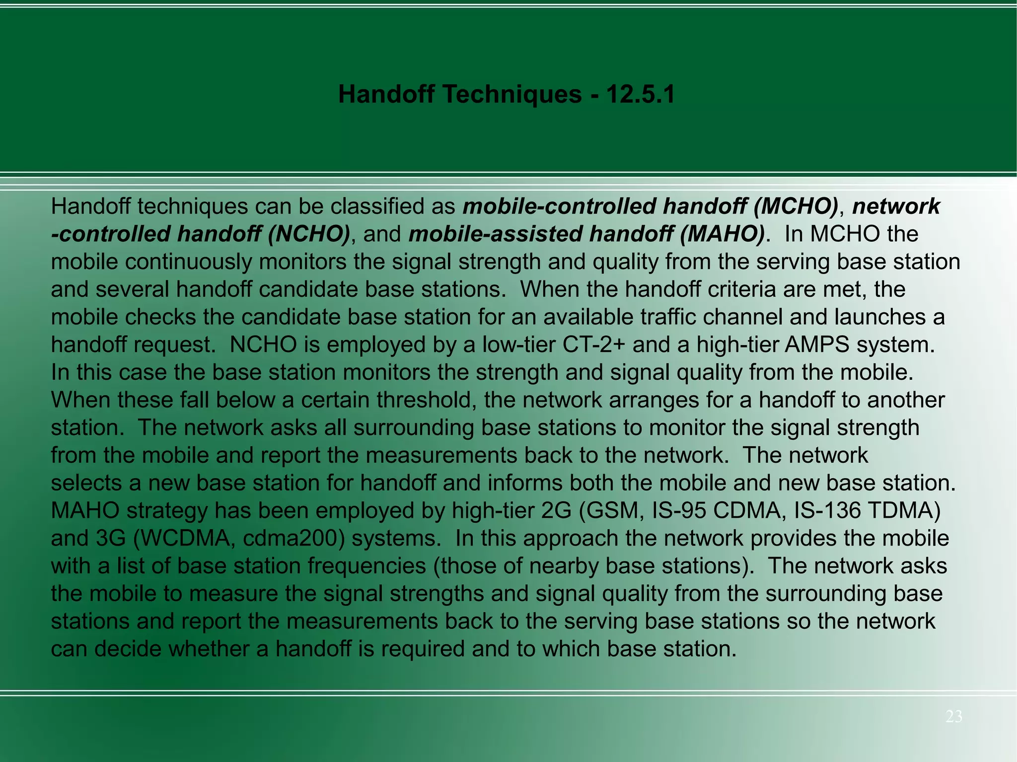 Handoff Techniques - 12.5.1



Handoff techniques can be classified as mobile-controlled handoff (MCHO), network
-controlled handoff (NCHO), and mobile-assisted handoff (MAHO). In MCHO the
mobile continuously monitors the signal strength and quality from the serving base station
and several handoff candidate base stations. When the handoff criteria are met, the
mobile checks the candidate base station for an available traffic channel and launches a
handoff request. NCHO is employed by a low-tier CT-2+ and a high-tier AMPS system.
In this case the base station monitors the strength and signal quality from the mobile.
When these fall below a certain threshold, the network arranges for a handoff to another
station. The network asks all surrounding base stations to monitor the signal strength
from the mobile and report the measurements back to the network. The network
selects a new base station for handoff and informs both the mobile and new base station.
MAHO strategy has been employed by high-tier 2G (GSM, IS-95 CDMA, IS-136 TDMA)
and 3G (WCDMA, cdma200) systems. In this approach the network provides the mobile
with a list of base station frequencies (those of nearby base stations). The network asks
the mobile to measure the signal strengths and signal quality from the surrounding base
stations and report the measurements back to the serving base stations so the network
can decide whether a handoff is required and to which base station.

                                                                                        23
 