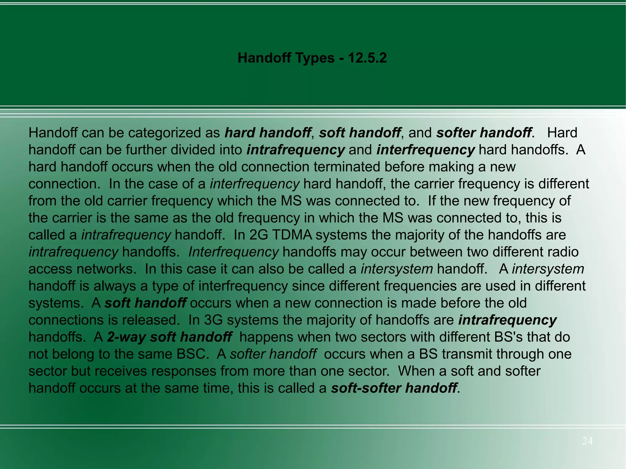 Handoff Types - 12.5.2




Handoff can be categorized as hard handoff, soft handoff, and softer handoff. Hard
handoff can be further divided into intrafrequency and interfrequency hard handoffs. A
hard handoff occurs when the old connection terminated before making a new
connection. In the case of a interfrequency hard handoff, the carrier frequency is different
from the old carrier frequency which the MS was connected to. If the new frequency of
the carrier is the same as the old frequency in which the MS was connected to, this is
called a intrafrequency handoff. In 2G TDMA systems the majority of the handoffs are
intrafrequency handoffs. Interfrequency handoffs may occur between two different radio
access networks. In this case it can also be called a intersystem handoff. A intersystem
handoff is always a type of interfrequency since different frequencies are used in different
systems. A soft handoff occurs when a new connection is made before the old
connections is released. In 3G systems the majority of handoffs are intrafrequency
handoffs. A 2-way soft handoff happens when two sectors with different BS's that do
not belong to the same BSC. A softer handoff occurs when a BS transmit through one
sector but receives responses from more than one sector. When a soft and softer
handoff occurs at the same time, this is called a soft-softer handoff.


                                                                                          24
 