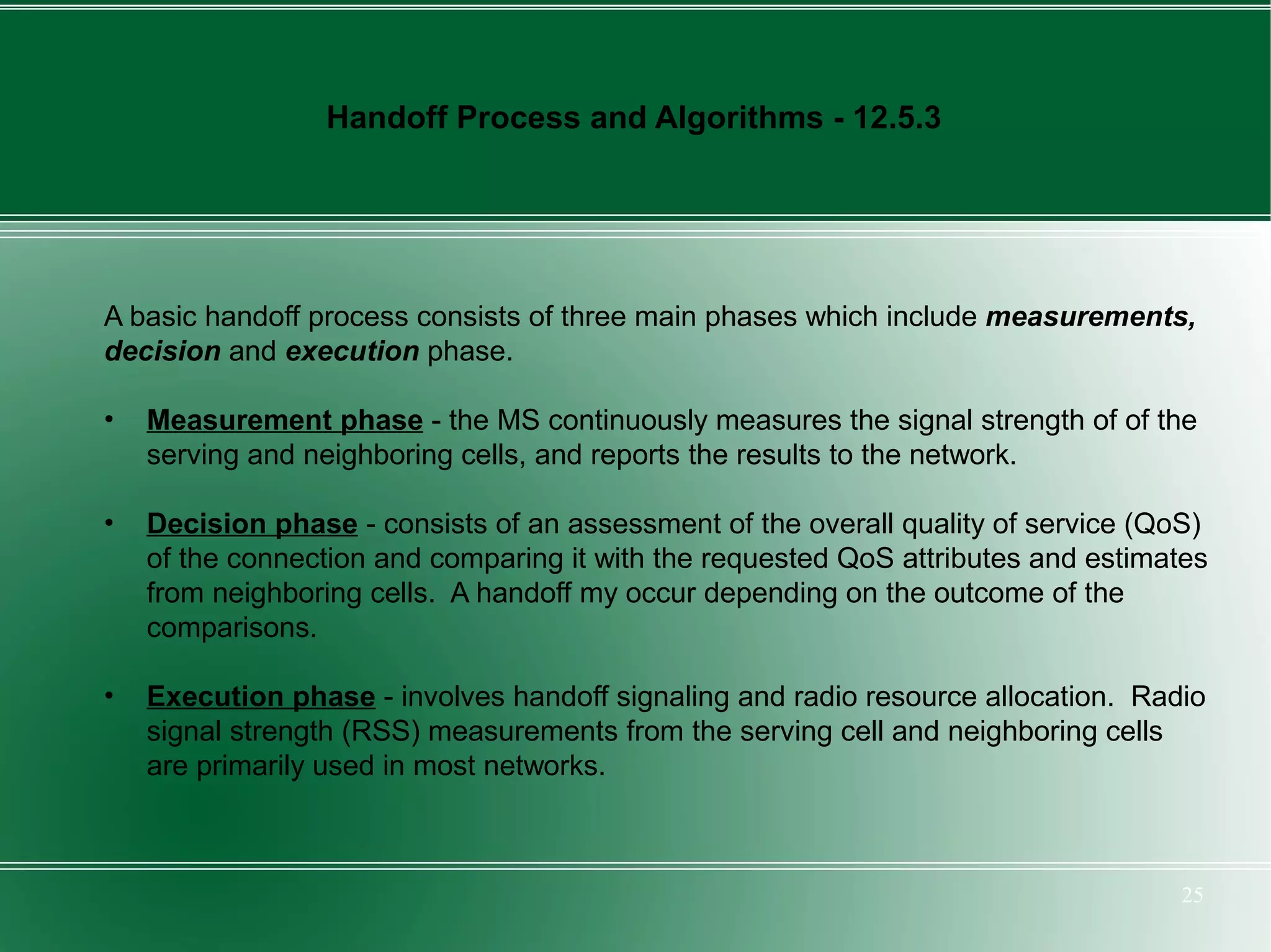 Handoff Process and Algorithms - 12.5.3




A basic handoff process consists of three main phases which include measurements,
decision and execution phase.

•   Measurement phase - the MS continuously measures the signal strength of of the
    serving and neighboring cells, and reports the results to the network.

•   Decision phase - consists of an assessment of the overall quality of service (QoS)
    of the connection and comparing it with the requested QoS attributes and estimates
    from neighboring cells. A handoff my occur depending on the outcome of the
    comparisons.

•   Execution phase - involves handoff signaling and radio resource allocation. Radio
    signal strength (RSS) measurements from the serving cell and neighboring cells
    are primarily used in most networks.



                                                                                   25
 