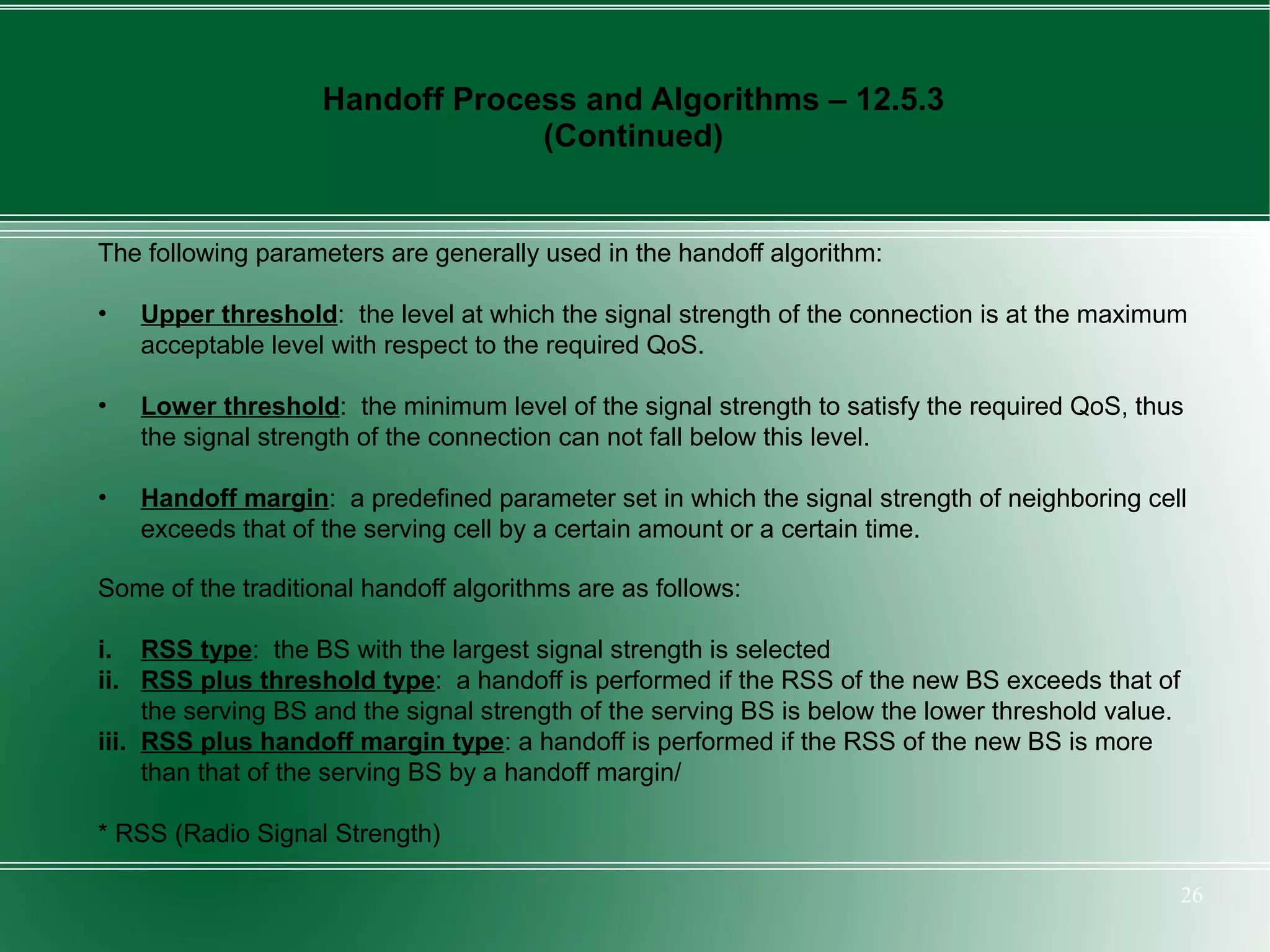 Handoff Process and Algorithms – 12.5.3
                                 (Continued)


The following parameters are generally used in the handoff algorithm:

•   Upper threshold: the level at which the signal strength of the connection is at the maximum
    acceptable level with respect to the required QoS.

•   Lower threshold: the minimum level of the signal strength to satisfy the required QoS, thus
    the signal strength of the connection can not fall below this level.

•   Handoff margin: a predefined parameter set in which the signal strength of neighboring cell
    exceeds that of the serving cell by a certain amount or a certain time.

Some of the traditional handoff algorithms are as follows:

i. RSS type: the BS with the largest signal strength is selected
ii. RSS plus threshold type: a handoff is performed if the RSS of the new BS exceeds that of
     the serving BS and the signal strength of the serving BS is below the lower threshold value.
iii. RSS plus handoff margin type: a handoff is performed if the RSS of the new BS is more
     than that of the serving BS by a handoff margin/

* RSS (Radio Signal Strength)

                                                                                                    26
 