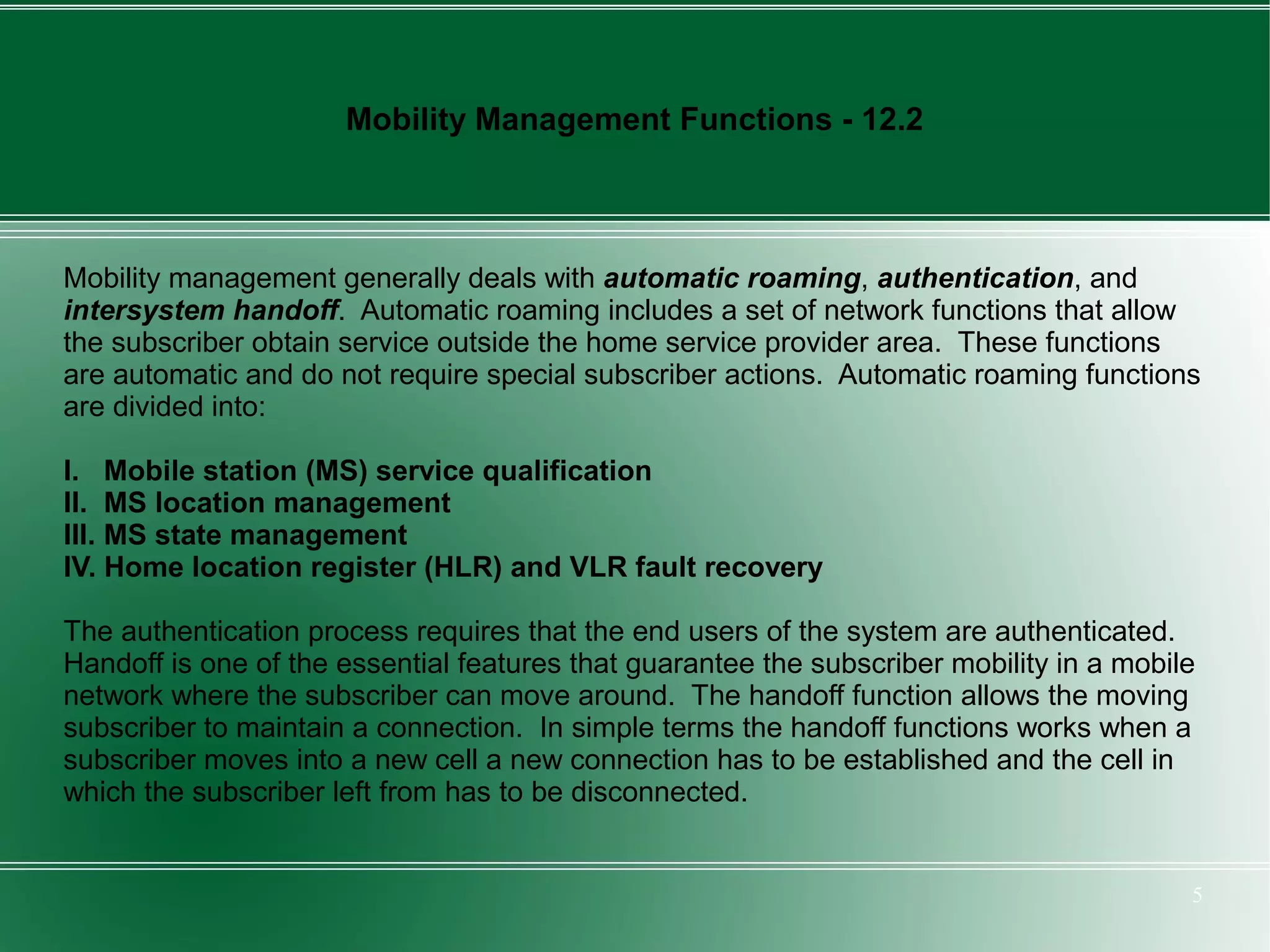 Mobility Management Functions - 12.2



Mobility management generally deals with automatic roaming, authentication, and
intersystem handoff. Automatic roaming includes a set of network functions that allow
the subscriber obtain service outside the home service provider area. These functions
are automatic and do not require special subscriber actions. Automatic roaming functions
are divided into:

I. Mobile station (MS) service qualification
II. MS location management
III. MS state management
IV. Home location register (HLR) and VLR fault recovery

The authentication process requires that the end users of the system are authenticated.
Handoff is one of the essential features that guarantee the subscriber mobility in a mobile
network where the subscriber can move around. The handoff function allows the moving
subscriber to maintain a connection. In simple terms the handoff functions works when a
subscriber moves into a new cell a new connection has to be established and the cell in
which the subscriber left from has to be disconnected.


                                                                                          5
 