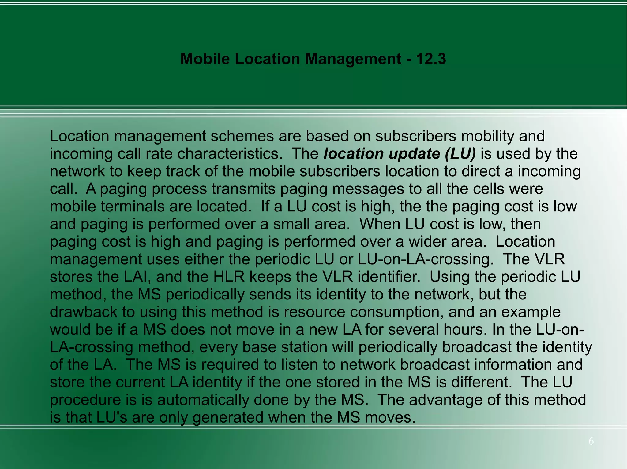 Mobile Location Management - 12.3



Location management schemes are based on subscribers mobility and
incoming call rate characteristics. The location update (LU) is used by the
network to keep track of the mobile subscribers location to direct a incoming
call. A paging process transmits paging messages to all the cells were
mobile terminals are located. If a LU cost is high, the the paging cost is low
and paging is performed over a small area. When LU cost is low, then
paging cost is high and paging is performed over a wider area. Location
management uses either the periodic LU or LU-on-LA-crossing. The VLR
stores the LAI, and the HLR keeps the VLR identifier. Using the periodic LU
method, the MS periodically sends its identity to the network, but the
drawback to using this method is resource consumption, and an example
would be if a MS does not move in a new LA for several hours. In the LU-on-
LA-crossing method, every base station will periodically broadcast the identity
of the LA. The MS is required to listen to network broadcast information and
store the current LA identity if the one stored in the MS is different. The LU
procedure is is automatically done by the MS. The advantage of this method
is that LU's are only generated when the MS moves.
                                                                              6
 