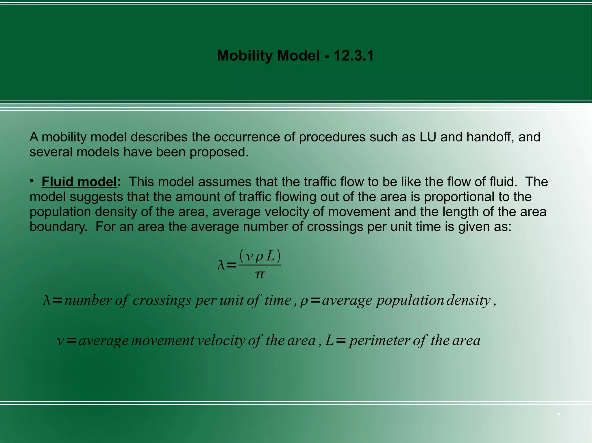 Mobility Model - 12.3.1




A mobility model describes the occurrence of procedures such as LU and handoff, and
several models have been proposed.

  Fluid model: This model assumes that the traffic flow to be like the flow of fluid. The
model suggests that the amount of traffic flowing out of the area is proportional to the
population density of the area, average velocity of movement and the length of the area
boundary. For an area the average number of crossings per unit time is given as:

                                      L
                                =
                                       
    =number of crossings per unit of time , =average population density ,

      =average movement velocity of the area , L= perimeter of the area



                                                                                            7
 