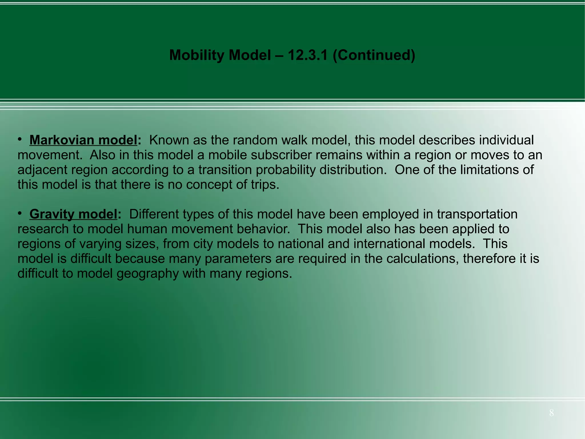Mobility Model – 12.3.1 (Continued)





  Markovian model: Known as the random walk model, this model describes individual
movement. Also in this model a mobile subscriber remains within a region or moves to an
adjacent region according to a transition probability distribution. One of the limitations of
this model is that there is no concept of trips.

  Gravity model: Different types of this model have been employed in transportation
research to model human movement behavior. This model also has been applied to
regions of varying sizes, from city models to national and international models. This
model is difficult because many parameters are required in the calculations, therefore it is
difficult to model geography with many regions.




                                                                                                8
 