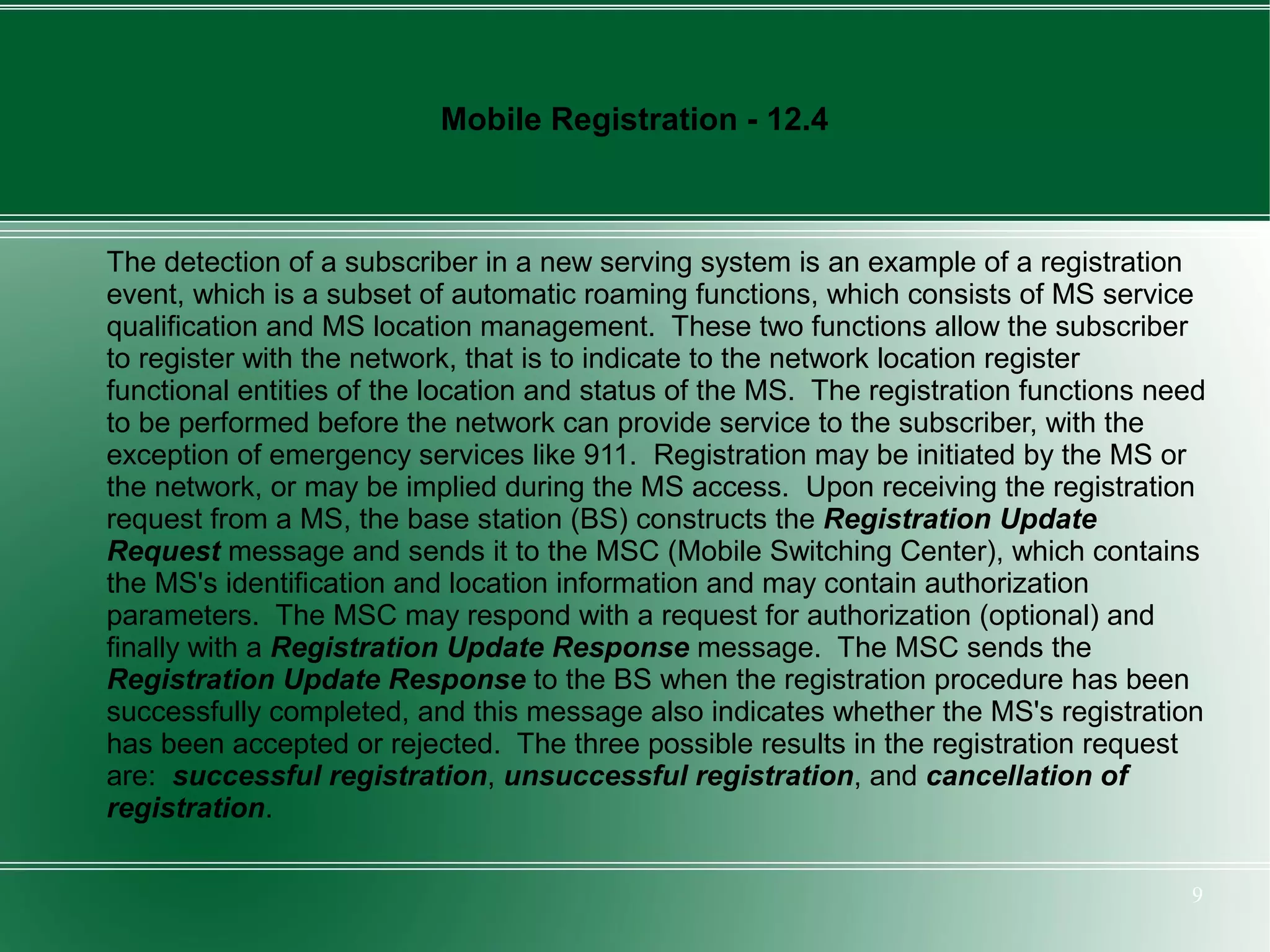 Mobile Registration - 12.4



The detection of a subscriber in a new serving system is an example of a registration
event, which is a subset of automatic roaming functions, which consists of MS service
qualification and MS location management. These two functions allow the subscriber
to register with the network, that is to indicate to the network location register
functional entities of the location and status of the MS. The registration functions need
to be performed before the network can provide service to the subscriber, with the
exception of emergency services like 911. Registration may be initiated by the MS or
the network, or may be implied during the MS access. Upon receiving the registration
request from a MS, the base station (BS) constructs the Registration Update
Request message and sends it to the MSC (Mobile Switching Center), which contains
the MS's identification and location information and may contain authorization
parameters. The MSC may respond with a request for authorization (optional) and
finally with a Registration Update Response message. The MSC sends the
Registration Update Response to the BS when the registration procedure has been
successfully completed, and this message also indicates whether the MS's registration
has been accepted or rejected. The three possible results in the registration request
are: successful registration, unsuccessful registration, and cancellation of
registration.

                                                                                       9
 