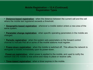 Mobile Registration – 12.4 (Continued)
                                Registration Types



 Distance-based registration: when the distance between the current cell and the cell
where the mobile last registered exceeds a threshold.

  Geographic-based registration: whenever a mobile station enters a new area of the
same system.

  Parameter change registration: when specific operating parameters in the mobile are
changed.

  Periodic registration: when the system sets parameters on the forward control
channel to indicate that all or some of the mobile stations must register.

  Power-down registration: when the mobile is switched off. This allows the network to
deregister a mobile immediately upon its power-down.

 Power-up registration: when power is applied to the mobile, and used to notify the
network that the mobile is now active and ready to place or receive calls.

    Timer-based registration: when a timer expires in the mobile.

                                                                                      10
 