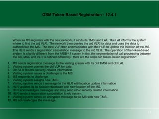 GSM Token-Based Registration - 12.4.1




      When an MS registers with the new network, it sends its TMSI and LAI. The LAI informs the system
      where to find the old VLR. The network then queries the old VLR for data and uses the data to
      authenticate the MS. The new VLR then communicates with the HLR to update the location of the MS.
      The HLR sends a registration cancellation message to the old VLR. The operation of the token-based
      system is slightly different from the ANSI-41 system in that the segmentation of call processing between
      the BS, MSC and VLR is defined differently. Here are the steps for Token-Based registration:

1.    MS sends registration message to the visiting system with its old TMSI and old LAI.
2.    Visiting system queries the old VLR for data.
3.    Old VLR returns security-related information.
4.    Visiting system issues a challenge to the MS.
5.    MS responds to challenge.
6.    Visiting system assigns new TMSI.
7.    Visiting system sends a message to the HLR with location update information
8.    HLR updates its its location database with new location of the MS.
9.    HLR acknowledges messages and may send other security related information.
10.   HLR sends a registration cancellation to old system.
11.   Visiting system sends an encrypted message to the MS with new TMSI.
12.   MS acknowledges the message.


                                                                                                           12
 