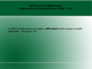 IMSI Attach and ISMSI Detach
          (Registration and Deregistration) in GSM - 12.4.2




In GSM a mobile power-up implies a IMSI attach which causes a mobile
registration. See figure 12.5.




                                                                       14
 