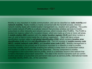 Introduction   - 12.1




Mobility is very important in mobile communication, and can be classified as radio mobility and
network mobility. Radio mobility is mainly concerned with the handoff process, whereas
network mobility deals with mobile location management (i.e., location and updating). The public
land mobile network (PLMN) is a cellular network that provides wireless services to mobile
subscribers to other networks and network services, which include other PLMN's. The PLMN is
divided into regions called LA's, (Location Areas), which are made up of one or more cell areas.
A mobile station (MS) registers with the visitor location register (VLR) each time it enters a
new LA, and is free to move inside the LA without registration. Each cell has a unique
identification number called a cell global identification (CGI), which contains location area
identification (LAI) and the cell identification (CI). The LAI consists of mobile country code
(MCC), mobile network code (MNC), and location area code (LAC). Mobility management in
wireless networks is the primary set of functions important to a network in order to enable
subscriber mobility, which includes enabling the network to keep track of a subscribers status
and location in order to deliver calls to the subscriber. The key component to mobility
management is the subscribers service profile, which is a database record in the network that
contains information about each subscriber. The data in the record is dynamic such as current
location and status of subscriber and permanent data such as service profile, international mobile
subscriber identity (IMSI), etc., of the subscriber.


                                                                                                2
 