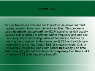 Handoff – 12.5




As a mobile moves from one cell to another, an active call must
undergo a switch from one channel to another. This process is
called handover and handoff. In TDMA systems handoff usually
involves both a change of channel carrier frequency and time slot.
It also may require a reconfiguration of the wireline facilities by
dropping the connection to the serving (old) BSS and switching to
a connection to the new (target) BSS as shown in figure 12.8. In
this example the mobile tunes from carrier frequency 6 on time
slot 3 served by the old BSS to carrier frequency 9 on time slot 7
by the new BSS (Interfrequency handoff).



                                                                  20
 