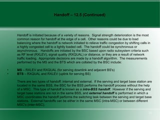 Handoff – 12.5 (Continued)



    Handoff is initiated because of a variety of reasons. Signal strength deterioration is the most
    common reason for handoff at the edge of a cell. Other reasons could be due to load
    balancing where the handoff is network initiated to relieve traffic congestion by shifting calls in
    a highly congested cell to a lightly loaded cell. The handoff could be synchronous or
    asynchronous. Handoffs are initiated by the BSC based upon radio subsystem criteria such
    as RF level (RXLEV), signal quality (RXQUAL) or distance, or they are a result of network
    traffic loading. Appropriate decisions are made by a handoff algorithm. The measurements
    performed by the MS and the BTS which are collated by the BSC include:

•   MS – RXLEV and RXQUAL (for serving downlink and adjacent BS's)
•   BTS – RXQUAL and RXLEV (uplink for serving BS)

    There are two types of handoff: internal and external. If the serving and target base station are
    located in the same BSS, the BSC for the BSS performs the handoff process without the help
    of a MSC. This type of handoff is known as a intra-BSS handoff. However if the serving and
    target base stations are not in the same BSS, and external handoff is performed in which a
    MSC coordinates the handoff performs the switching task between the serving and target base
    stations. External handoffs can be either in the same MSC (intra-MSC) or between different
    MSC's (inter-MSC).

                                                                                                     22
 