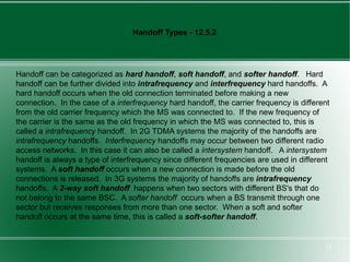 Handoff Types - 12.5.2




Handoff can be categorized as hard handoff, soft handoff, and softer handoff. Hard
handoff can be further divided into intrafrequency and interfrequency hard handoffs. A
hard handoff occurs when the old connection terminated before making a new
connection. In the case of a interfrequency hard handoff, the carrier frequency is different
from the old carrier frequency which the MS was connected to. If the new frequency of
the carrier is the same as the old frequency in which the MS was connected to, this is
called a intrafrequency handoff. In 2G TDMA systems the majority of the handoffs are
intrafrequency handoffs. Interfrequency handoffs may occur between two different radio
access networks. In this case it can also be called a intersystem handoff. A intersystem
handoff is always a type of interfrequency since different frequencies are used in different
systems. A soft handoff occurs when a new connection is made before the old
connections is released. In 3G systems the majority of handoffs are intrafrequency
handoffs. A 2-way soft handoff happens when two sectors with different BS's that do
not belong to the same BSC. A softer handoff occurs when a BS transmit through one
sector but receives responses from more than one sector. When a soft and softer
handoff occurs at the same time, this is called a soft-softer handoff.


                                                                                          24
 