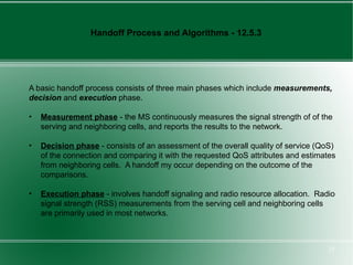 Handoff Process and Algorithms - 12.5.3




A basic handoff process consists of three main phases which include measurements,
decision and execution phase.

•   Measurement phase - the MS continuously measures the signal strength of of the
    serving and neighboring cells, and reports the results to the network.

•   Decision phase - consists of an assessment of the overall quality of service (QoS)
    of the connection and comparing it with the requested QoS attributes and estimates
    from neighboring cells. A handoff my occur depending on the outcome of the
    comparisons.

•   Execution phase - involves handoff signaling and radio resource allocation. Radio
    signal strength (RSS) measurements from the serving cell and neighboring cells
    are primarily used in most networks.



                                                                                   25
 