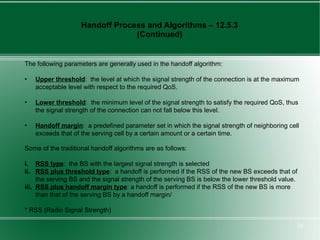 Handoff Process and Algorithms – 12.5.3
                                 (Continued)


The following parameters are generally used in the handoff algorithm:

•   Upper threshold: the level at which the signal strength of the connection is at the maximum
    acceptable level with respect to the required QoS.

•   Lower threshold: the minimum level of the signal strength to satisfy the required QoS, thus
    the signal strength of the connection can not fall below this level.

•   Handoff margin: a predefined parameter set in which the signal strength of neighboring cell
    exceeds that of the serving cell by a certain amount or a certain time.

Some of the traditional handoff algorithms are as follows:

i. RSS type: the BS with the largest signal strength is selected
ii. RSS plus threshold type: a handoff is performed if the RSS of the new BS exceeds that of
     the serving BS and the signal strength of the serving BS is below the lower threshold value.
iii. RSS plus handoff margin type: a handoff is performed if the RSS of the new BS is more
     than that of the serving BS by a handoff margin/

* RSS (Radio Signal Strength)

                                                                                                    26
 