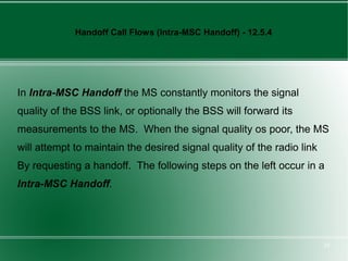 Handoff Call Flows (Intra-MSC Handoff) - 12.5.4




In Intra-MSC Handoff the MS constantly monitors the signal
quality of the BSS link, or optionally the BSS will forward its
measurements to the MS. When the signal quality os poor, the MS
will attempt to maintain the desired signal quality of the radio link
By requesting a handoff. The following steps on the left occur in a
Intra-MSC Handoff.




                                                                        28
 